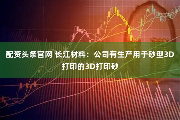 配资头条官网 长江材料：公司有生产用于砂型3D打印的3D打印砂