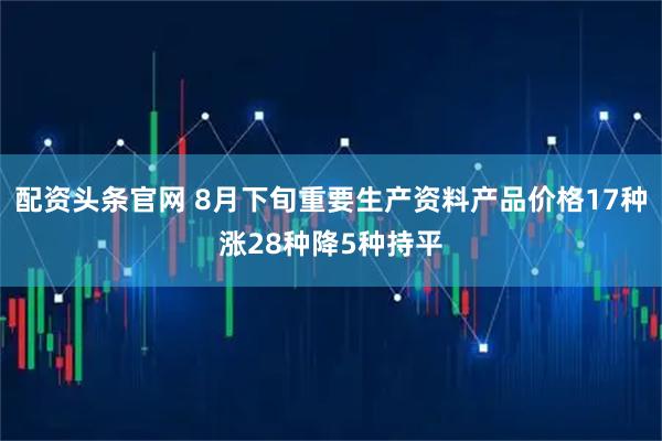 配资头条官网 8月下旬重要生产资料产品价格17种涨28种降5种持平