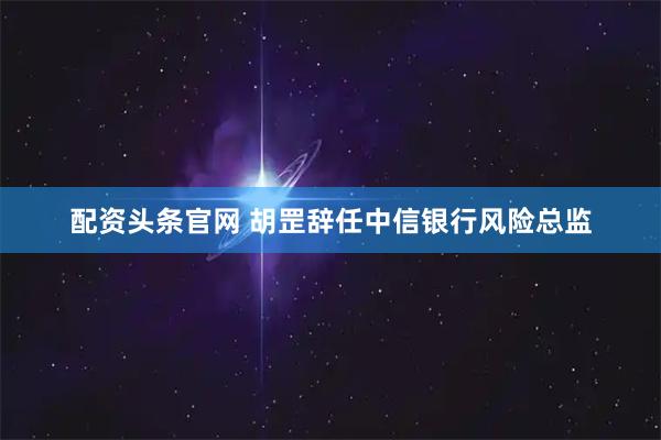 配资头条官网 胡罡辞任中信银行风险总监