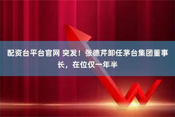 配资台平台官网 突发！张德芹卸任茅台集团董事长，在位仅一年半