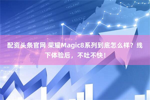 配资头条官网 荣耀Magic8系列到底怎么样？线下体验后，不吐不快！
