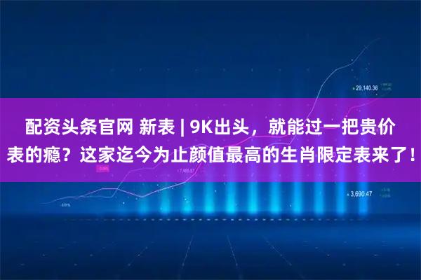 配资头条官网 新表 | 9K出头，就能过一把贵价表的瘾？这家迄今为止颜值最高的生肖限定表来了！