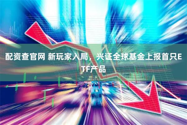 配资查官网 新玩家入局，兴证全球基金上报首只ETF产品