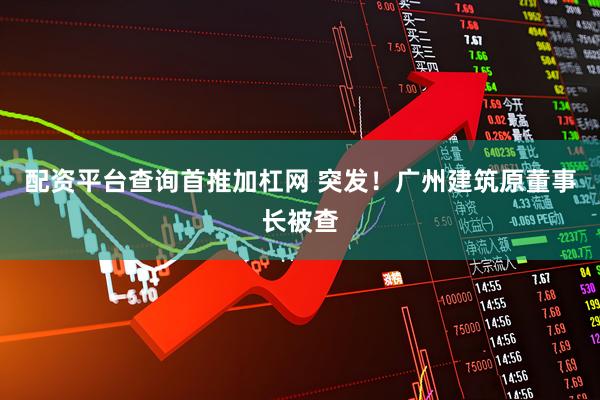 配资平台查询首推加杠网 突发！广州建筑原董事长被查