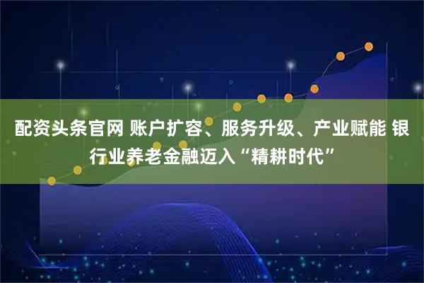 配资头条官网 账户扩容、服务升级、产业赋能 银行业养老金融迈入“精耕时代”