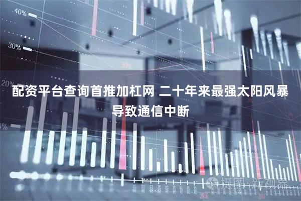 配资平台查询首推加杠网 二十年来最强太阳风暴导致通信中断