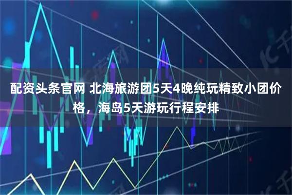 配资头条官网 北海旅游团5天4晚纯玩精致小团价格，海岛5天游玩行程安排
