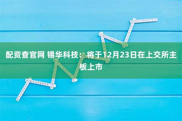 配资查官网 锡华科技：将于12月23日在上交所主板上市