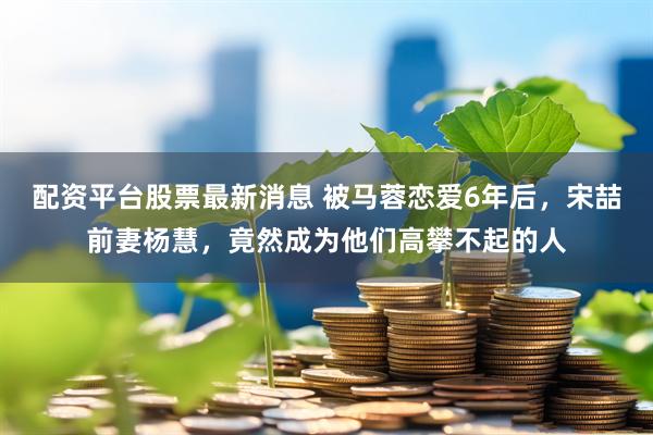 配资平台股票最新消息 被马蓉恋爱6年后，宋喆前妻杨慧，竟然成为他们高攀不起的人