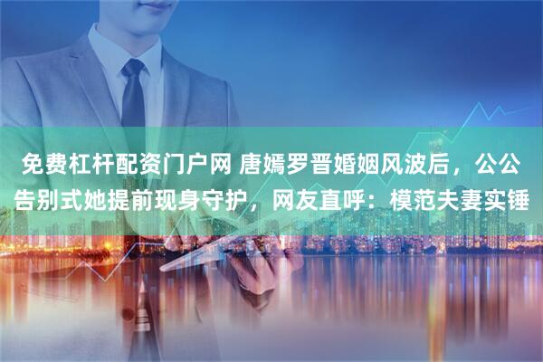 免费杠杆配资门户网 唐嫣罗晋婚姻风波后，公公告别式她提前现身守护，网友直呼：模范夫妻实锤