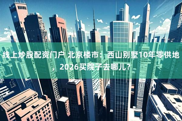 线上炒股配资门户 北京楼市：西山别墅10年零供地，2026买院子去哪儿？