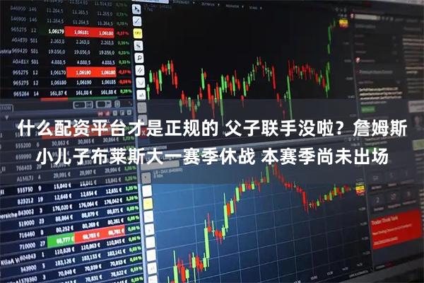 什么配资平台才是正规的 父子联手没啦?詹姆斯小儿子布莱斯大一赛季休战 本赛季尚未出场