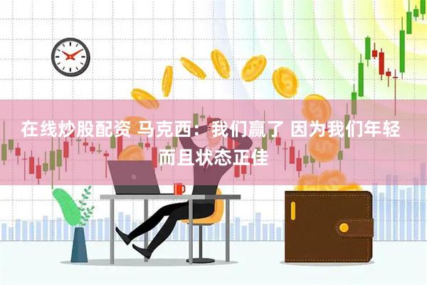 在线炒股配资 马克西：我们赢了 因为我们年轻 而且状态正佳