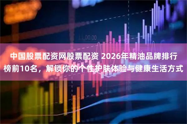 中国股票配资网股票配资 2026年精油品牌排行榜前10名,解锁你的个性护肤体验与健康生活方式