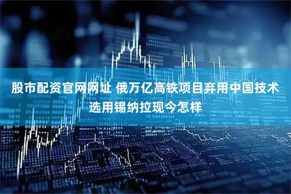 股市配资官网网址 俄万亿高铁项目弃用中国技术选用锡纳拉现今怎样