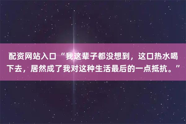 配资网站入口 “我这辈子都没想到,这口热水喝下去,居然成了我对这种生活最后的一点抵抗。”