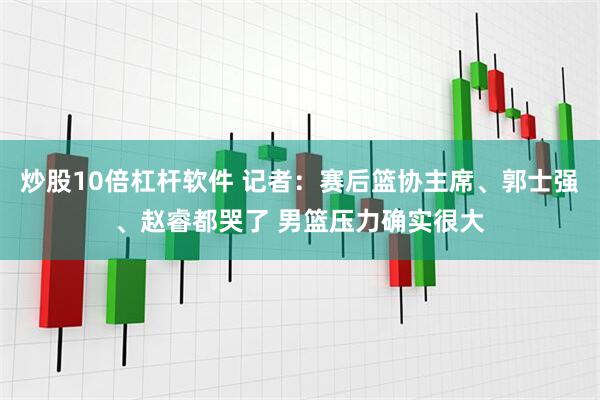炒股10倍杠杆软件 记者：赛后篮协主席、郭士强、赵睿都哭了 男篮压力确实很大