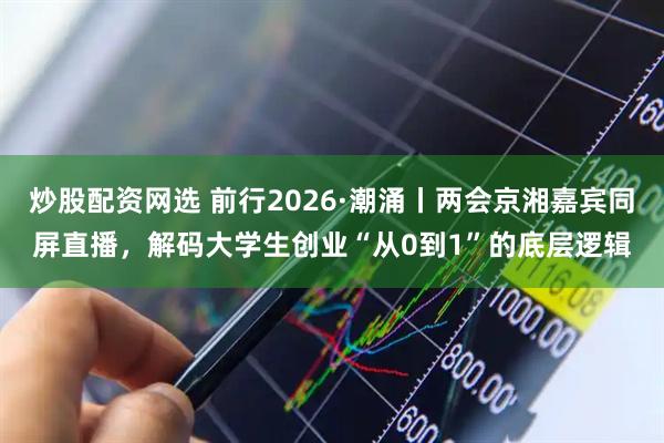 炒股配资网选 前行2026·潮涌丨两会京湘嘉宾同屏直播，解码大学生创业“从0到1”的底层逻辑