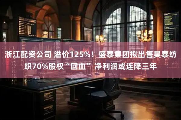 浙江配资公司 溢价125%!盛泰集团拟出售昊泰纺织70%股权“回血” 净利润或连降三年