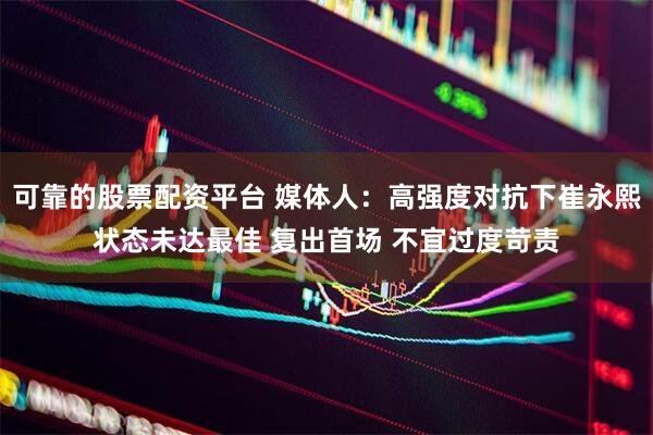 可靠的股票配资平台 媒体人：高强度对抗下崔永熙状态未达最佳 复出首场 不宜过度苛责