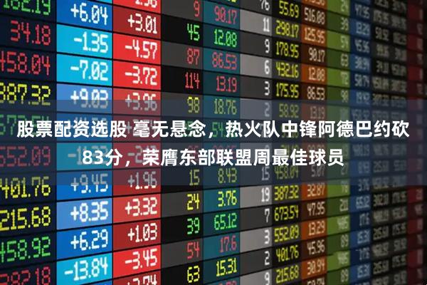 股票配资选股 毫无悬念，热火队中锋阿德巴约砍83分，荣膺东部联盟周最佳球员