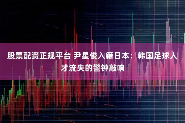股票配资正规平台 尹星俊入籍日本:韩国足球人才流失的警钟敲响