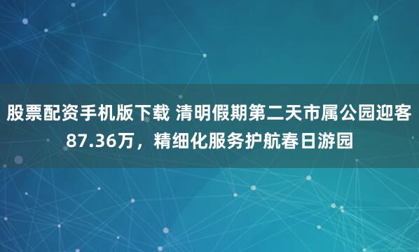 股票配资手机版下载 清明假期第二天市属公园迎客87.36万,精细化服务护航春日游园
