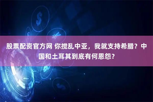 股票配资官方网 你搅乱中亚,我就支持希腊?中国和土耳其到底有何恩怨?