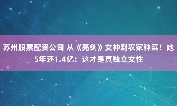 苏州股票配资公司 从《亮剑》女神到农家种菜!她5年还1.4亿:这才是真独立女性
