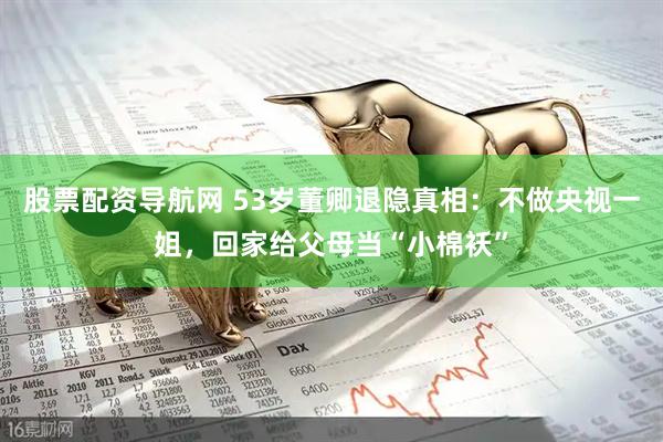 股票配资导航网 53岁董卿退隐真相：不做央视一姐，回家给父母当“小棉袄”