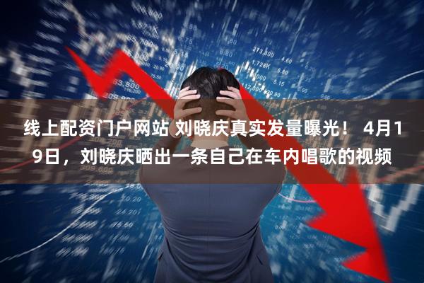 线上配资门户网站 刘晓庆真实发量曝光！ 4月19日，刘晓庆晒出一条自己在车内唱歌的视频