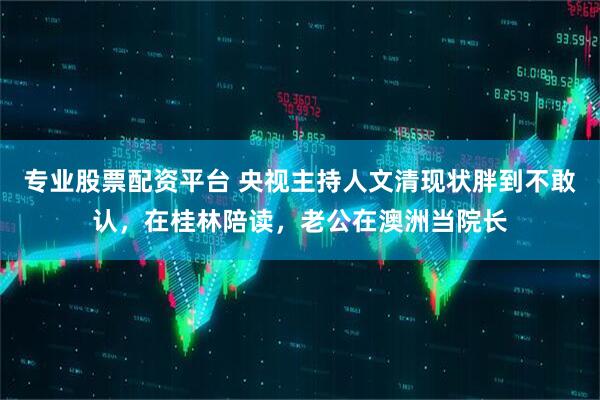 专业股票配资平台 央视主持人文清现状胖到不敢认，在桂林陪读，老公在澳洲当院长