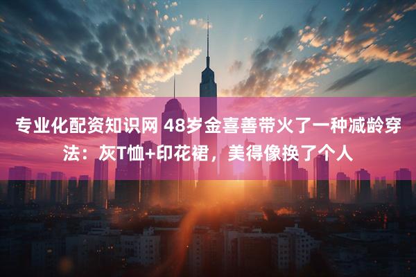 专业化配资知识网 48岁金喜善带火了一种减龄穿法:灰T恤+印花裙,美得像换了个人