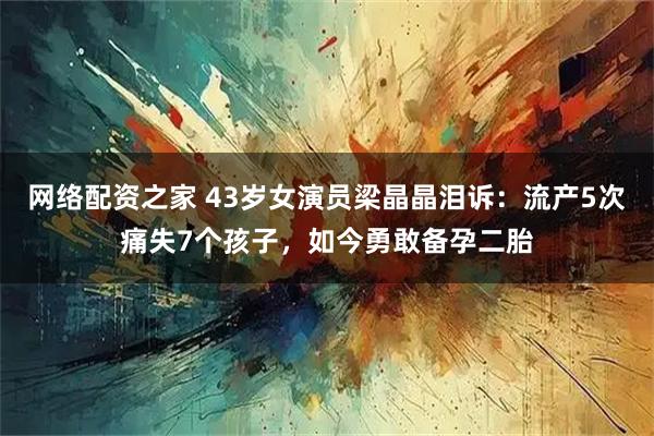 网络配资之家 43岁女演员梁晶晶泪诉:流产5次痛失7个孩子,如今勇敢备孕二胎