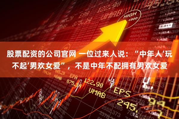 股票配资的公司官网 一位过来人说：“中年人‘玩不起’男欢女爱”，不是中年不配拥有男欢女爱