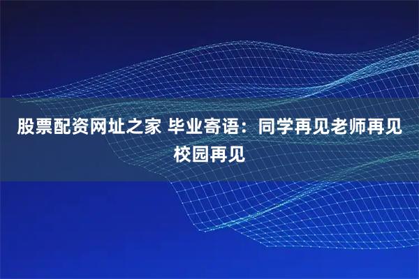 股票配资网址之家 毕业寄语：同学再见老师再见校园再见