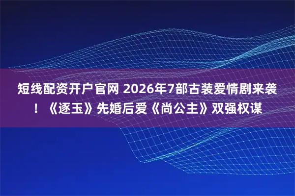 短线配资开户官网 2026年7部古装爱情剧来袭！《逐玉》先婚后爱《尚公主》双强权谋