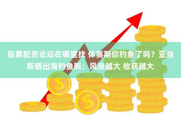 股票配资论坛在哪里找 休赛期你钓鱼了吗？亚当斯晒出海钓鱼照：风浪越大 收获越大
