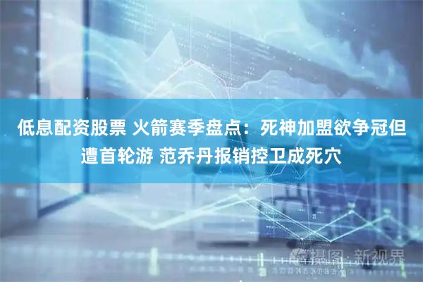 低息配资股票 火箭赛季盘点:死神加盟欲争冠但遭首轮游 范乔丹报销控卫成死穴