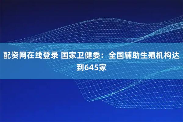 配资网在线登录 国家卫健委：全国辅助生殖机构达到645家