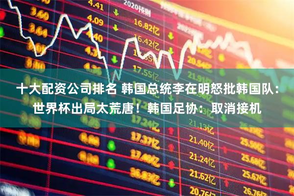十大配资公司排名 韩国总统李在明怒批韩国队：世界杯出局太荒唐！韩国足协：取消接机
