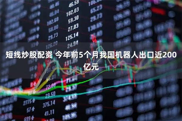 短线炒股配资 今年前5个月我国机器人出口近200亿元