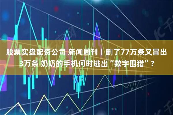 股票实盘配资公司 新闻周刊丨删了77万条又冒出3万条 奶奶的手机何时逃出“数字围猎”？