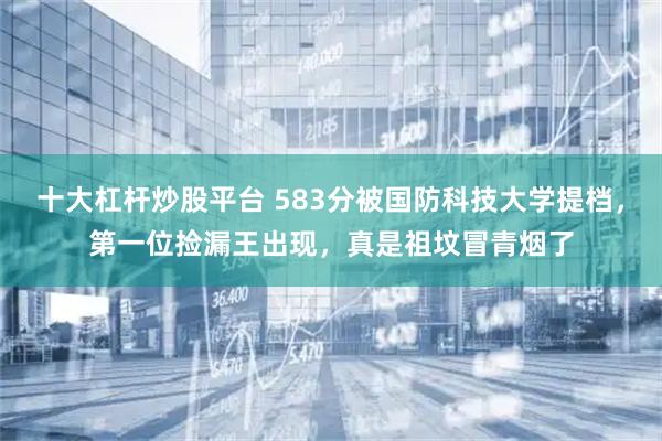十大杠杆炒股平台 583分被国防科技大学提档，第一位捡漏王出现，真是祖坟冒青烟了
