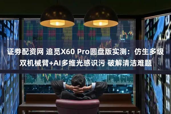 证劵配资网 追觅X60 Pro圆盘版实测:仿生多级双机械臂+AI多维光感识污 破解清洁难题