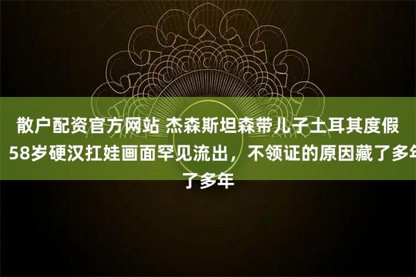 散户配资官方网站 杰森斯坦森带儿子土耳其度假，58岁硬汉扛娃画面罕见流出，不领证的原因藏了多年
