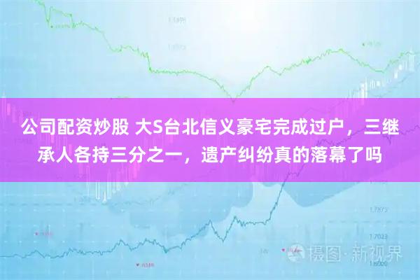 公司配资炒股 大S台北信义豪宅完成过户，三继承人各持三分之一，遗产纠纷真的落幕了吗