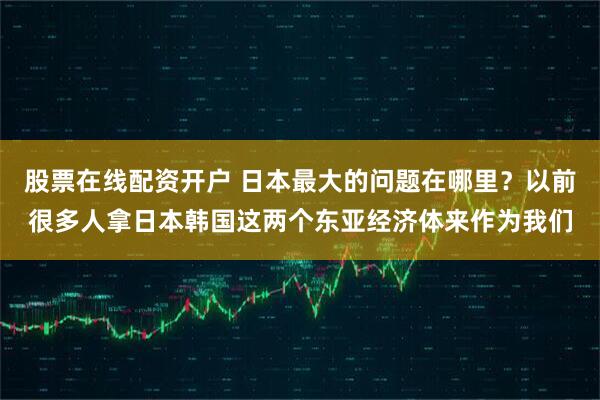 股票在线配资开户 日本最大的问题在哪里？以前很多人拿日本韩国这两个东亚经济体来作为我们